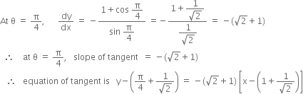 At space straight theta space equals space straight pi over 4 comma space space space space space space dy over dx space equals space minus fraction numerator 1 plus cos space begin display style straight pi over 4 end style over denominator sin space begin display style straight pi over 4 end style end fraction space equals negative fraction numerator 1 plus begin display style fraction numerator 1 over denominator square root of 2 end fraction end style over denominator begin display style fraction numerator 1 over denominator square root of 2 end fraction end style end fraction space equals space minus left parenthesis square root of 2 plus 1 right parenthesis
space space therefore space space space space at space straight theta space equals space straight pi over 4 comma space space space slope space of space tangent space space equals space minus left parenthesis square root of 2 plus 1 right parenthesis
space space space therefore space space space equation space of space tangent space is space space space straight y minus open parentheses straight pi over 4 plus fraction numerator 1 over denominator square root of 2 end fraction close parentheses space equals space minus left parenthesis square root of 2 plus 1 right parenthesis space open square brackets straight x minus open parentheses 1 plus fraction numerator 1 over denominator square root of 2 end fraction close parentheses close square brackets