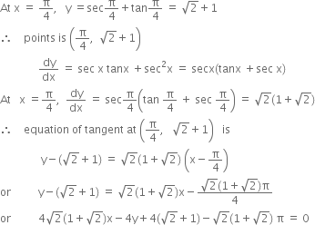 At space straight x space equals space straight pi over 4 comma space space space straight y space equals sec straight pi over 4 plus tan straight pi over 4 space equals space square root of 2 plus 1
therefore space space space space points space is space open parentheses straight pi over 4 comma space space square root of 2 plus 1 close parentheses
space space space space space space space space space space space space space space dy over dx space equals space sec space straight x space tanx space plus sec squared straight x space equals space secx left parenthesis tanx space plus sec space straight x right parenthesis
At space space space straight x space equals straight pi over 4 comma space space dy over dx space equals space sec straight pi over 4 open parentheses tan space straight pi over 4 space plus space sec space straight pi over 4 close parentheses space equals space square root of 2 left parenthesis 1 plus square root of 2 right parenthesis
therefore space space space space equation space of space tangent space at space open parentheses straight pi over 4 comma space space space square root of 2 plus 1 close parentheses space space space is
space space space space space space space space space space space space space space space straight y minus left parenthesis square root of 2 plus 1 right parenthesis space equals space square root of 2 left parenthesis 1 plus square root of 2 right parenthesis space open parentheses straight x minus straight pi over 4 close parentheses
or space space space space space space space space space space straight y minus left parenthesis square root of 2 plus 1 right parenthesis space equals space square root of 2 left parenthesis 1 plus square root of 2 right parenthesis straight x minus fraction numerator square root of 2 left parenthesis 1 plus square root of 2 right parenthesis straight pi over denominator 4 end fraction space
or space space space space space space space space space space 4 square root of 2 left parenthesis 1 plus square root of 2 right parenthesis straight x minus 4 straight y plus 4 left parenthesis square root of 2 plus 1 right parenthesis minus square root of 2 left parenthesis 1 plus square root of 2 right parenthesis space straight pi space equals space 0 space