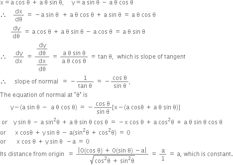 straight x equals straight a space cos space straight theta space plus space straight a space straight theta space sin space straight theta comma space space space space space straight y equals straight a space sin space straight theta space minus space straight a space straight theta space cos space straight theta
therefore space space space space dx over dθ space equals space minus straight a space sin space straight theta space space plus space straight a space straight theta space cos space straight theta space plus space straight a space sin space straight theta space equals space straight a space straight theta space cos space straight theta
space space space space space space space dy over dθ space equals space straight a space cos space straight theta space plus space straight a space straight theta space sin space straight theta space minus space straight a space cos space straight theta space equals space straight a space straight theta space sin space straight theta
therefore space space space space dy over dx space equals space fraction numerator begin display style dy over dθ end style over denominator begin display style dx over dθ end style end fraction space equals space fraction numerator straight a space straight theta space sin space straight theta over denominator straight a space straight theta space cos space straight theta end fraction space equals space tan space straight theta comma space space which space is space slope space of space tangent
therefore space space space space space slope space of space normal space space equals space minus fraction numerator 1 over denominator tan space straight theta end fraction space equals space minus fraction numerator cos space straight theta over denominator sin space straight theta end fraction comma
The space equation space of space normal space at space apostrophe straight theta apostrophe space is
space space space space space space space straight y minus left parenthesis straight a space sin space straight theta space minus space space straight a space straight theta space cos space straight theta right parenthesis space equals space minus fraction numerator cos space straight theta over denominator sin space straight theta end fraction left square bracket straight x minus left parenthesis straight a space cosθ space plus space straight a space straight theta space sin space straight theta right parenthesis right square bracket
space or space space space space straight y space sin space straight theta space minus space straight a space sin squared straight theta space plus space straight a space straight theta space sin space straight theta space cos space straight theta space equals space minus straight x space cos space straight theta space plus space straight a space cos squared straight theta space plus space straight a space straight theta space sin space straight theta space cos space straight theta
or space space space space space space straight x space cosθ space plus space straight y space sin space straight theta space minus space straight a left parenthesis sin squared straight theta space plus space cos squared straight theta right parenthesis space equals space 0
or space space space space space space space straight x space cos space straight theta space plus space straight y space sin space straight theta space space minus straight a space equals space 0
Its space distance space from space origin space space equals space fraction numerator open vertical bar 0 left parenthesis cos space straight theta right parenthesis space plus space 0 left parenthesis sin space straight theta right parenthesis space minus straight a close vertical bar over denominator square root of cos squared straight theta space plus space sin squared straight theta end root end fraction space equals space straight a over 1 space equals space straight a comma space which space is space constant.