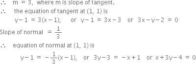 therefore space space space space straight m space equals space 3 comma space space where space straight m space is space slope space of space tangent.
therefore space space space space space the space equation space of space tangent space at space left parenthesis 1 comma space 1 right parenthesis space is
space space space space space space space space space space straight y minus 1 space equals space 3 left parenthesis straight x minus 1 right parenthesis semicolon space space space space space space or space space space straight y minus 1 space equals space 3 straight x minus 3 space space space space or space space space 3 straight x minus straight y minus 2 space equals space 0
Slope space of space normal space space equals space 1 third
therefore space space space space equation space of space normal space at space left parenthesis 1 comma space 1 right parenthesis space is
space space space space space space space space space space space space space space straight y minus 1 space equals space minus 1 third left parenthesis straight x minus 1 right parenthesis comma space space space space or space space space 3 straight y minus 3 space equals space minus straight x plus 1 space space space space or space space straight x plus 3 straight y minus 4 space equals space 0