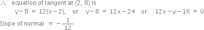 therefore space space space equation space of space tangent space at space left parenthesis 2 comma space 8 right parenthesis space is
space space space space space space space space space space straight y minus 8 space equals space 12 left parenthesis straight x minus 2 right parenthesis comma space space space space or space space space space space straight y minus 8 space equals space 12 straight x minus 24 space space space space or space space space space space 12 straight x minus straight y minus 16 space equals space 0
Slope space of space normal space space equals space minus 1 over 12