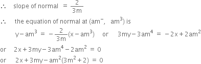 therefore space space space space slope space of space normal space space equals space fraction numerator 2 over denominator 3 straight m end fraction
therefore space space space space space the space equation space of space normal space at space left parenthesis am to the power of minus comma space space space am cubed right parenthesis space is
space space space space space space space space space space straight y minus am cubed space equals space minus fraction numerator 2 over denominator 3 straight m end fraction left parenthesis straight x minus am cubed right parenthesis space space space space space or space space space space space space 3 my minus 3 am to the power of 4 space equals space minus 2 straight x plus 2 am squared
or space space space space space 2 straight x plus 3 my minus 3 am to the power of 4 minus 2 am squared space equals space 0
or space space space space space space 2 straight x plus 3 my minus am squared left parenthesis 3 straight m squared plus 2 right parenthesis space equals space 0