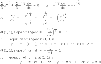 2 over 3 straight x to the power of minus to the power of 1 third end exponent end exponent space plus space 2 over 3 straight y to the power of negative 1 third end exponent dy over dx space equals space 0 space space space space space space space space or space space space space space space straight y to the power of negative 1 third end exponent dy over dx space equals negative straight x to the power of negative 1 third end exponent
therefore space space space space space space space dy over dx space equals space minus straight x to the power of negative begin display style 1 third end style end exponent over straight y to the power of negative begin display style 1 third end style end exponent space equals space minus straight y to the power of begin display style 1 third end style end exponent over straight x to the power of begin display style 1 third end style end exponent space equals space minus open parentheses straight y over straight x close parentheses to the power of 1 third end exponent
At space left parenthesis 1 comma space 1 right parenthesis comma space slope space of space tangent space equals space minus open parentheses 1 over 1 close parentheses to the power of 1 third end exponent space equals space minus 1
therefore space space space space space space space space equation space of space tangent space at space left parenthesis 1 comma space 1 right parenthesis space is
space space space space space space space space space space space space space space straight y minus 1 space equals space minus left parenthesis straight x minus 1 right parenthesis comma space space space or space space space straight y minus 1 space equals space minus straight x plus 1 space space space or space space space space straight x plus straight y minus 2 space equals space 0
At space left parenthesis 1 comma space 1 right parenthesis comma space slope space of space normal space space equals space minus fraction numerator 1 over denominator negative 1 end fraction space equals space 1
therefore space space space space space space space equation space of space normal space at space left parenthesis 1 comma space 1 right parenthesis space is
space space space space space space space space space space space space space space space space space space space space space space space space space straight y minus 1 space equals space 1 left parenthesis straight x minus 1 right parenthesis space space space space space or space space space space space space space space straight y minus 1 space equals space straight x minus 1 space space space space space space or space space space straight x minus straight y space equals space 0