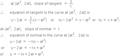 therefore space space space space space space space at space left parenthesis at squared comma space space 2 at right parenthesis comma space space slope space of space tangent space space equals space 1 over straight t
therefore space space space space space space equation space of space tangent space to space the space curve space at space left parenthesis at squared comma space space space 2 at right parenthesis space is
space space space space space space space space space space space space straight y minus 2 at space equals space 1 over straight t left parenthesis straight x minus at squared right parenthesis space space space space or space space space space space ty minus 2 at squared space equals space straight x minus at squared space space or space space space ty space equals space straight x plus at squared.
At space left parenthesis at squared comma space space 2 at right parenthesis comma space space space slope space of space normal space equals space space straight t
therefore space space space space space space equation space of space normal space to space the space curve space at space left parenthesis at squared comma space space space 2 at right parenthesis space is
space space space space space space space space space space space straight y minus 2 at space equals space minus straight t left parenthesis straight x minus at squared right parenthesis
space or space space space space space space space straight y minus 2 at space equals space minus tx plus at cubed
or space space space space space space space straight y space equals negative tx plus 2 at plus at cubed.

space space