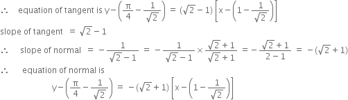 therefore space space space space equation space of space tangent space is space straight y minus open parentheses straight pi over 4 minus fraction numerator 1 over denominator square root of 2 end fraction close parentheses space equals space left parenthesis square root of 2 minus 1 right parenthesis space open square brackets straight x minus open parentheses 1 minus fraction numerator 1 over denominator square root of 2 end fraction close parentheses close square brackets
slope space of space tangent space space equals space square root of 2 minus 1
therefore space space space space space slope space of space normal space space equals space minus fraction numerator 1 over denominator square root of 2 minus 1 end fraction space equals space minus fraction numerator 1 over denominator square root of 2 minus 1 end fraction cross times fraction numerator square root of 2 plus 1 over denominator square root of 2 plus 1 end fraction space equals negative fraction numerator square root of 2 plus 1 over denominator 2 minus 1 end fraction space equals space minus left parenthesis square root of 2 plus 1 right parenthesis
therefore space space space space space space equation space of space normal space is
space space space space space space space space space space space space space space space space space space space space space space space space space straight y minus open parentheses straight pi over 4 minus fraction numerator 1 over denominator square root of 2 end fraction close parentheses space equals space minus left parenthesis square root of 2 plus 1 right parenthesis space open square brackets straight x minus open parentheses 1 minus fraction numerator 1 over denominator square root of 2 end fraction close parentheses close square brackets