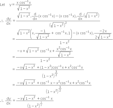 Let space space space space space straight y equals fraction numerator straight x space cos to the power of negative 1 end exponent straight x over denominator square root of 1 minus straight x squared end root end fraction
therefore space dy over dx equals fraction numerator square root of 1 minus straight x squared end root. begin display style straight d over dx end style left parenthesis straight x space cos to the power of negative 1 end exponent straight x right parenthesis minus left parenthesis straight x space cos to the power of negative 1 end exponent straight x right parenthesis. begin display style straight d over dx end style open parentheses square root of 1 minus straight x squared end root close parentheses over denominator open parentheses square root of 1 minus straight x squared end root close parentheses squared end fraction
space space space space space space space space space space space space space equals fraction numerator square root of 1 minus straight x squared end root open parentheses straight x. begin display style fraction numerator negative 1 over denominator square root of 1 minus straight x squared end root end fraction end style plus space cos to the power of negative 1 end exponent straight x.1 close parentheses minus left parenthesis straight x space cos to the power of negative 1 end exponent straight x right parenthesis. begin display style fraction numerator negative 2 straight x over denominator 2 square root of 1 minus straight x squared end root end fraction end style over denominator 1 minus straight x squared end fraction
space space space space space space space space space space space space space equals fraction numerator negative straight x plus square root of 1 minus straight x squared end root space cos to the power of negative 1 end exponent straight x plus begin display style fraction numerator straight x squared cos to the power of negative 1 end exponent straight x over denominator square root of 1 minus straight x squared end root end fraction end style over denominator 1 minus straight x squared end fraction
space space space space space space space space space space space space space equals fraction numerator negative straight x square root of 1 minus straight x squared end root space plus left parenthesis 1 minus straight x squared right parenthesis cos to the power of negative 1 end exponent straight x plus straight x squared cos to the power of negative 1 end exponent straight x over denominator open parentheses 1 minus straight x squared close parentheses to the power of begin display style 3 over 2 end style end exponent end fraction
space space space space space space space space space space space space space equals fraction numerator negative straight x square root of 1 minus straight x squared end root space plus cos to the power of negative 1 end exponent space straight x minus straight x squared cos to the power of negative 1 end exponent straight x plus straight x squared cos to the power of negative 1 end exponent straight x over denominator open parentheses 1 minus straight x squared close parentheses to the power of begin display style 3 over 2 end style end exponent end fraction
therefore space dy over dx equals fraction numerator negative straight x square root of 1 minus straight x squared end root space plus cos to the power of negative 1 end exponent space straight x over denominator open parentheses 1 minus straight x squared close parentheses to the power of 3 over 2 end exponent end fraction