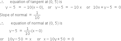 therefore space space space space space space equation space of space tangent space at thin space left parenthesis 0 comma space 5 right parenthesis space is space
space space space space space space straight y space minus space 5 space space equals space minus 10 left parenthesis straight x minus 0 right parenthesis comma space space space space or space space space space straight y minus 5 space equals space minus 10 space straight x space space space space space or space space space 10 straight x plus straight y minus 5 space equals space 0
Slope space of space normal space equals space 1 over 10
therefore space space space space space space space equation space of space normal space at space left parenthesis 0 comma space 5 right parenthesis space is
space space space space space space space space space space straight y minus 5 space equals space 1 over 10 left parenthesis straight x minus 0 right parenthesis
or space space space space 10 straight y minus 50 space equals space straight x space space space space space space or space space space straight x minus 10 straight y plus 50 space equals space 0