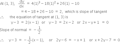 At space left parenthesis 1 comma space 3 right parenthesis comma space space space dy over dx space equals space 4 left parenthesis 1 right parenthesis cubed minus 18 left parenthesis 1 right parenthesis squared plus 26 left parenthesis 1 right parenthesis space minus 10
space space space space space space space space space space space space space space space space space space space space space space equals 4 minus 18 plus 26 minus 10 space equals space 2 comma space space which space is space slope space of space tangent
therefore space space space space space space the space equation space of space tangent space at space left parenthesis 1 comma space 3 right parenthesis space is
space space space space space space space space space space space space straight y minus 3 space equals space 2 left parenthesis straight x minus 1 right parenthesis space space space or space space space space straight y minus 3 space equals space 2 straight x minus 2 space space space or space space 2 straight x minus straight y plus 1 space space equals space 0
Slope space of space normal space equals space minus 1 half
therefore space space space space space straight y minus 3 space equals space minus 1 half left parenthesis straight x minus 1 right parenthesis comma space space space space space or space space space space 2 straight y minus 6 space equals space minus straight x plus 1 space space space space or space space straight x plus 2 straight y minus 7 space equals space 0