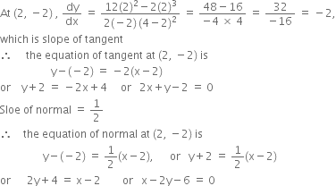 At space left parenthesis 2 comma space minus 2 right parenthesis space comma space dy over dx space equals space fraction numerator 12 left parenthesis 2 right parenthesis squared minus 2 left parenthesis 2 right parenthesis cubed over denominator 2 left parenthesis negative 2 right parenthesis thin space left parenthesis 4 minus 2 right parenthesis squared end fraction space equals space fraction numerator 48 minus 16 over denominator negative 4 space cross times space 4 end fraction space equals space fraction numerator 32 over denominator negative 16 end fraction space equals space minus 2 comma
which space is space slope space of space tangent
therefore space space space space space the space equation space of space tangent space at space left parenthesis 2 comma space minus 2 right parenthesis space is
space space space space space space space space space space space space space space space space space space space straight y minus left parenthesis negative 2 right parenthesis space equals space minus 2 left parenthesis straight x minus 2 right parenthesis
or space space space space straight y plus 2 space equals space minus 2 straight x plus 4 space space space space space or space space space 2 straight x plus straight y minus 2 space equals space 0
Sloe space of space normal space equals space 1 half
therefore space space space space the space equation space of space normal space at space left parenthesis 2 comma space minus 2 right parenthesis space is
space space space space space space space space space space space space space space space space straight y minus left parenthesis negative 2 right parenthesis space equals space 1 half left parenthesis straight x minus 2 right parenthesis comma space space space space space space or space space space straight y plus 2 space equals space 1 half left parenthesis straight x minus 2 right parenthesis
or space space space space space space 2 straight y plus 4 space equals space straight x minus 2 space space space space space space space space or space space space straight x minus 2 straight y minus 6 space equals space 0
