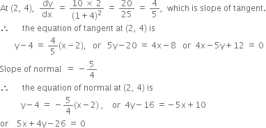 At space left parenthesis 2 comma space 4 right parenthesis comma space space dy over dx space equals space fraction numerator 10 space cross times space 2 over denominator left parenthesis 1 plus 4 right parenthesis squared end fraction space equals space 20 over 25 space equals space 4 over 5 comma space space which space is space slope space of space tangent.
therefore space space space space space space the space equation space of space tangent space at space left parenthesis 2 comma space 4 right parenthesis space is
space space space space space space space straight y minus 4 space equals space 4 over 5 left parenthesis straight x minus 2 right parenthesis comma space space space or space space space 5 straight y minus 20 space equals space 4 straight x minus 8 space space space or space space 4 straight x minus 5 straight y plus 12 space equals space 0
Slope space of space normal space space equals space minus 5 over 4
therefore space space space space space space the space equation space of space normal space at space left parenthesis 2 comma space 4 right parenthesis space is
space space space space space space space space space space straight y minus 4 space equals space minus 5 over 4 left parenthesis straight x minus 2 right parenthesis space comma space space space space or space space 4 straight y minus 16 space equals negative 5 straight x plus 10
or space space space space 5 straight x plus 4 straight y minus 26 space equals space 0