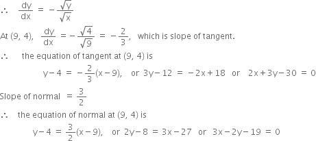 therefore space space space space dy over dx space equals space minus fraction numerator square root of straight y over denominator square root of straight x end fraction
At space left parenthesis 9 comma space 4 right parenthesis comma space space space dy over dx space equals negative fraction numerator square root of 4 over denominator square root of 9 end fraction space equals space minus 2 over 3 comma space space space which space is space slope space of space tangent.
therefore space space space space space space the space equation space of space tangent space at space left parenthesis 9 comma space 4 right parenthesis space is
space space space space space space space space space space space space space space space space space space space space space straight y minus 4 space equals space minus 2 over 3 left parenthesis straight x minus 9 right parenthesis comma space space space space or space space 3 straight y minus 12 space equals space minus 2 straight x plus 18 space space space or space space space space 2 straight x plus 3 straight y minus 30 space equals space 0
Slope space of space normal space space equals space 3 over 2
therefore space space space space the space equation space of space normal space at space left parenthesis 9 comma space 4 right parenthesis space is
space space space space space space space space space space space space space space space space straight y minus 4 space equals space 3 over 2 left parenthesis straight x minus 9 right parenthesis comma space space space space or space space 2 straight y minus 8 space equals space 3 straight x minus 27 space space space or space space space 3 straight x minus 2 straight y minus 19 space equals space 0