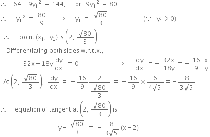 therefore space space space space 64 plus 9 straight y subscript 1 squared space equals space 144 comma space space space space space space or space space space 9 straight y subscript 1 squared space equals space 80
therefore space space space space space space straight y subscript 1 squared space equals space 80 over 9 space space space space space space space rightwards double arrow space space space space space straight y subscript 1 space equals space fraction numerator square root of 80 over denominator 3 end fraction space space space space space space space space space space space space space space space space space space space space space space left parenthesis because space space space straight y subscript 1 greater than 0 right parenthesis
space space therefore space space space space space space point space left parenthesis straight x subscript 1 comma space space straight y subscript 1 right parenthesis space is space open parentheses 2 comma space fraction numerator square root of 80 over denominator 3 end fraction close parentheses
space space space space Differentiating space both space sides space straight w. straight r. straight t. straight x. comma space
space space space space space space space space space space space space space space space 32 straight x plus 18 straight y dy over dx space equals space 0 space space space space space space space space space space space space space space space space space space space space space space space space space rightwards double arrow space space space space space dy over dx space equals negative fraction numerator 32 straight x over denominator 18 straight y end fraction equals negative 16 over 9 straight x over straight y
space space At space open parentheses 2 comma space fraction numerator square root of 80 over denominator 3 end fraction close parentheses comma space space dy over dx space equals space minus 16 over 9 fraction numerator 2 over denominator begin display style fraction numerator square root of 80 over denominator 3 end fraction end style end fraction space equals space minus 16 over 9 cross times fraction numerator 6 over denominator 4 square root of 5 end fraction equals negative fraction numerator 8 over denominator 3 square root of 5 end fraction
therefore space space space space space equation space of space tangent space at space open parentheses 2 comma space fraction numerator square root of 80 over denominator 3 end fraction close parentheses space is
space space space space space space space space space space space space space space space space space space space space space space space space space space space space space space space space space space space space space space straight y minus fraction numerator square root of 80 over denominator 3 end fraction space equals space minus fraction numerator 8 over denominator 3 square root of 5 end fraction left parenthesis straight x minus 2 right parenthesis