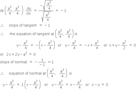 At space open parentheses straight a squared over 4 comma straight a squared over 4 space close parentheses space space dy over dx space equals space fraction numerator negative square root of begin display style straight a squared over 4 end style end root over denominator square root of begin display style straight a squared over 4 end style end root end fraction space equals space minus 1
therefore space space space space space slope space of space tangent space space equals space minus 1
therefore space space space space space space the space equation space of space tangent space at space open parentheses straight a squared over 4 comma space straight a squared over 4 close parentheses space is
space space space space space space space space space space space space space space space space space space straight y minus straight a squared over 4 space equals space minus open parentheses straight x minus straight a squared over 4 close parentheses space space space or space space space space straight y minus straight a squared over 4 space equals space minus straight x plus straight a squared over 4 space space space space or space space straight x plus straight y minus straight a squared over 2 space equals space 0
or space space space 2 straight x plus 2 straight y minus straight a squared space equals space 0
slope space of space normal space space equals space minus fraction numerator 1 over denominator negative 1 end fraction space equals 1
therefore space space space space space equation space of space normal space at space open parentheses straight a squared over 4 comma space space space straight a squared over 4 close parentheses space space is
space space space straight y minus straight a squared over 4 space equals space 1 space open parentheses straight x minus straight a squared over 4 close parentheses space space space space or space space space space straight y minus straight a squared over 4 space equals space straight x minus straight a squared over 4 space space space or space space space straight x minus straight y space equals space 0