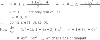 rightwards double arrow space space space space space space straight x space equals space 1 comma space 2 comma space fraction numerator negative 1 plus-or-minus square root of 1 minus 4 end root over denominator 2 end fraction space space space space space space rightwards double arrow space space space straight x space equals 1 comma space space 2 comma space space fraction numerator negative 1 plus-or-minus square root of negative 3 end root over denominator 2 end fraction
therefore space space space space space space straight x space equals space 1 comma space space space 2 space space space are space only space real space values
therefore space space space space space space space space space straight y space equals space 0 comma space space 0
therefore space space space space space space points space are space left parenthesis 1 comma space 0 right parenthesis comma space left parenthesis 2 comma space 0 right parenthesis.
Now space dy over dx space equals space left parenthesis straight x cubed minus 1 right parenthesis. space 1 space plus space left parenthesis straight x plus 2 right parenthesis.3 space straight x squared space equals space straight x cubed minus 1 plus 3 straight x cubed minus 6 straight x squared
space space space space space space space space space space space space space space space space space space equals space 4 straight x cubed minus 6 straight x squared minus 1 comma space space which space is space slope space of space tangent.