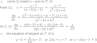 therefore space space space space space curve space left parenthesis 1 right parenthesis space meets space straight x minus axis space in space left parenthesis 7 comma space 0 right parenthesis
From space left parenthesis 1 right parenthesis comma space space space space space straight y space equals space fraction numerator straight x minus 7 over denominator left parenthesis straight x minus 2 right parenthesis thin space left parenthesis straight x minus 3 right parenthesis end fraction space equals space fraction numerator straight x minus 7 over denominator straight x squared minus 5 straight x plus 6 end fraction
space space space space space space space space space space space space space space dy over dx space equals space fraction numerator left parenthesis straight x squared minus 5 straight x plus 6 right parenthesis thin space 1 minus left parenthesis straight x minus 7 right parenthesis. space left parenthesis 2 straight x minus 5 right parenthesis over denominator left parenthesis straight x squared minus 5 straight x plus 6 right parenthesis squared end fraction
At space left parenthesis 7 comma space 0 right parenthesis space space dy over dx equals space fraction numerator left parenthesis 49 minus 35 plus 6 right parenthesis space minus space left parenthesis 0 right parenthesis space left parenthesis 14 minus 5 right parenthesis over denominator left parenthesis 49 minus 35 plus 6 right parenthesis squared end fraction space equals space 1 over 20
therefore space space space space the space equation space of space tangent space at space left parenthesis 7 comma space 0 right parenthesis space is
space space space space space space space space space space space space space space space space space space space space space straight y minus 0 space equals 1 over 20 left parenthesis straight x minus 7 right parenthesis space space space space or space space 20 straight y space equals space straight x minus 7 space space space space or space space straight x minus 20 straight y minus 7 space equals space 0