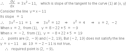 therefore space space space space space dy over dx space equals space 3 straight x squared minus 11 comma space space space space which space is space slope space of space the space tangent space to space the space curve space left parenthesis 1 right parenthesis space at space left parenthesis straight x comma space straight y right parenthesis
Consider space the space line space space straight y equals straight x minus 11
Its space slope space space equals space 1
therefore space space space space space 3 straight x squared minus 11 space equals space 1 space space space space rightwards double arrow space space space space 3 straight x squared space equals space 12 space space space space rightwards double arrow space space space space space straight x squared space equals space 4 space space space space space space rightwards double arrow space space space straight x space equals space 2 comma space space minus 2
When space straight x space equals space 2 comma space space from space left parenthesis 1 right parenthesis comma space space space space straight y space equals space 8 minus 22 plus 5 space equals space minus 9
When space straight x space equals space minus 2 comma space space from space left parenthesis 1 right parenthesis comma space space straight y space equals space minus 8 plus 22 plus 5 space equals space 19
therefore space space space space points space are space left parenthesis 2 comma space minus 9 right parenthesis space and space left parenthesis negative 2 comma space 19 right parenthesis comma space But space left parenthesis negative 2 comma space 19 right parenthesis space does space not space satisfy space the space line space
straight y space equals space straight x minus 11 space space space space space as space space 19 space equals negative 2 minus 11 space is space not space true.
space space space space space therefore space space space required space point space is space left parenthesis 2 comma space minus 9 right parenthesis.