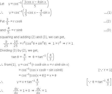 Let space space space space space straight y equals cos to the power of negative 1 end exponent open parentheses fraction numerator 3 cos space straight x minus 4 sin space straight x over denominator 5 end fraction close parentheses
therefore space space space space space space space straight y equals cos to the power of negative 1 end exponent open parentheses 3 over 5 cos space straight x minus 4 over 5 sin space straight x close parentheses space space space space space space space space space space space space space space space space space space space space space space space space space space space space space space space space space space space space space space space space space space space space space space space space space space space space space space space space space space space space space space space space space space space space... left parenthesis 1 right parenthesis
Put space 3 over 5 equals straight r space cosθ space space space space space space space space space space space space space space space space space space space space space space space space space space space space space space space space space space space space space space space space space space space space space space space space space space space space space space space space space space space space space space space space space space space space space space space space space space space space space space space space space space space space space space space space space space space space space space space space space space space space space space space space space... left parenthesis 2 right parenthesis
and space 4 over 5 equals straight r space sinθ space space space space space space space space space space space space space space space space space space space space space space space space space space space space space space space space space space space space space space space space space space space space space space space space space space space space space space space space space space space space space space space space space space space space space space space space space space space space space space space space space space space space space space space space space space space space space space space space space space space space space space space space space... left parenthesis 3 right parenthesis
squaring space and space adding space left parenthesis 2 right parenthesis space and space left parenthesis 3 right parenthesis comma space we space can space get comma
space space space space 9 over 25 plus 16 over 25 equals straight r squared left parenthesis cos squared straight theta plus sin squared straight theta right parenthesis space rightwards double arrow space 1 equals straight r squared space rightwards double arrow straight r equals 1
Dividing space left parenthesis 3 right parenthesis space by space left parenthesis 2 right parenthesis comma space we space get comma
space space space space space space space space space space space space space space space tan space straight theta equals 4 over 3 space rightwards double arrow space straight theta equals tan to the power of negative 1 end exponent space open parentheses 4 over 3 close parentheses
therefore space from left parenthesis 1 right parenthesis comma space space straight y equals cos to the power of negative 1 end exponent left parenthesis straight r space cosθ space sin space straight x equals straight r space sinθ space sin space straight x right parenthesis
space space space space space space space space space space space space space space space space space space space space space space space equals cos to the power of negative 1 end exponent left parenthesis cos space straight x space cosθ minus sin space xsinθ right parenthesis space space space space space space space space space space space space space space space space space space space space space space space space space space space space space space space space space space space space space space space space space space space space space space left square bracket because space straight r equals 1 right square bracket
space space space space space space space space space space space space space space space space space space space space space space space equals cos to the power of negative 1 end exponent left square bracket cos left parenthesis straight x plus straight theta right parenthesis right square bracket equals straight x plus straight theta
therefore space space space space space space space space space space space space space space space space space straight y equals straight x plus tan to the power of negative 1 end exponent 4 over 3 space space space space space space space space space space space space space space space space space space space space space space space space space space space space space space space space space space space space space space space space space space space space space space space space space space space space space space space space space space space space space open square brackets because space straight theta equals tan to the power of negative 1 end exponent 4 over 3 close square brackets
therefore space space space space space space space space space space space space dy over dx equals 1 plus 0 space rightwards double arrow dy over dx equals 1