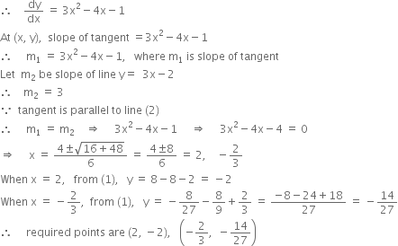 therefore space space space space dy over dx space equals space 3 straight x squared minus 4 straight x minus 1
At space left parenthesis straight x comma space straight y right parenthesis comma space space slope space of space tangent space equals 3 straight x squared minus 4 straight x minus 1
therefore space space space space space straight m subscript 1 space equals space 3 straight x squared minus 4 straight x minus 1 comma space space space where space straight m subscript 1 space is space slope space of space tangent
Let space space straight m subscript 2 space be space slope space of space line space straight y equals space space 3 straight x minus 2
therefore space space space space straight m subscript 2 space equals space 3
because space space tangent space is space parallel space to space line space left parenthesis 2 right parenthesis
therefore space space space space space straight m subscript 1 space equals space straight m subscript 2 space space space space rightwards double arrow space space space space space 3 straight x squared minus 4 straight x minus 1 space space space space space rightwards double arrow space space space space space 3 straight x squared minus 4 straight x minus 4 space equals space 0
rightwards double arrow space space space space space straight x space equals space fraction numerator 4 plus-or-minus square root of 16 plus 48 end root over denominator 6 end fraction space equals space fraction numerator 4 plus-or-minus 8 over denominator 6 end fraction space equals space 2 comma space space space space minus 2 over 3
When space straight x space equals space 2 comma space space space from space left parenthesis 1 right parenthesis comma space space space straight y space equals space 8 minus 8 minus 2 space equals space minus 2
When space straight x space equals space minus 2 over 3 comma space space from space left parenthesis 1 right parenthesis comma space space space straight y space equals space minus 8 over 27 minus 8 over 9 plus 2 over 3 space equals space fraction numerator negative 8 minus 24 plus 18 over denominator 27 end fraction space equals space minus 14 over 27
therefore space space space space space required space points space are space left parenthesis 2 comma space minus 2 right parenthesis comma space space space open parentheses negative 2 over 3 comma space space minus 14 over 27 close parentheses