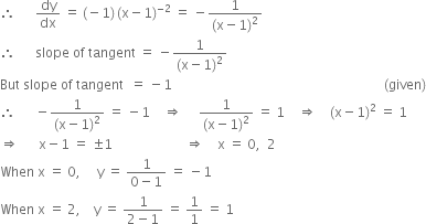 therefore space space space space space space dy over dx space equals space left parenthesis negative 1 right parenthesis thin space left parenthesis straight x minus 1 right parenthesis to the power of negative 2 end exponent space equals space minus fraction numerator 1 over denominator left parenthesis straight x minus 1 right parenthesis squared end fraction
therefore space space space space space space slope space of space tangent space equals space minus fraction numerator 1 over denominator left parenthesis straight x minus 1 right parenthesis squared end fraction
But space slope space of space tangent space space equals space minus 1 space space space space space space space space space space space space space space space space space space space space space space space space space space space space space space space space space space space space space space space space space space space space space space space space space space space space space space space space space space space space space space space space left parenthesis given right parenthesis
therefore space space space space space space minus fraction numerator 1 over denominator left parenthesis straight x minus 1 right parenthesis squared end fraction space equals space minus 1 space space space space rightwards double arrow space space space space space fraction numerator 1 over denominator left parenthesis straight x minus 1 right parenthesis squared end fraction space equals space 1 space space space space rightwards double arrow space space space space left parenthesis straight x minus 1 right parenthesis squared space equals space 1
rightwards double arrow space space space space space space straight x minus 1 space equals space plus-or-minus 1 space space space space space space space space space space space space space space space space space space space space space space rightwards double arrow space space space space straight x space equals space 0 comma space space 2
When space straight x space equals space 0 comma space space space space space straight y space equals space fraction numerator 1 over denominator 0 minus 1 end fraction space equals space minus 1
When space straight x space equals space 2 comma space space space space straight y space equals space fraction numerator 1 over denominator 2 minus 1 end fraction space equals space 1 over 1 space equals space 1

