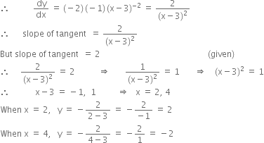 therefore space space space space space space space space space space space dy over dx space equals space left parenthesis negative 2 right parenthesis thin space left parenthesis negative 1 right parenthesis thin space left parenthesis straight x minus 3 right parenthesis to the power of negative 2 end exponent space equals space fraction numerator 2 over denominator left parenthesis straight x minus 3 right parenthesis squared end fraction
therefore space space space space space space slope space of space tangent space space equals space fraction numerator 2 over denominator left parenthesis straight x minus 3 right parenthesis squared end fraction
But space slope space of space tangent space space equals space 2 space space space space space space space space space space space space space space space space space space space space space space space space space space space space space space space space space space space space space space space space space space space space space space space space space space space left parenthesis given right parenthesis
therefore space space space space space fraction numerator 2 over denominator left parenthesis straight x minus 3 right parenthesis squared end fraction space equals space 2 space space space space space space space space space space space rightwards double arrow space space space space space space space fraction numerator 1 over denominator left parenthesis straight x minus 3 right parenthesis squared end fraction space equals space 1 space space space space space space space rightwards double arrow space space space space left parenthesis straight x minus 3 right parenthesis squared space equals space 1
therefore space space space space space space space space space space space space straight x minus 3 space equals space minus 1 comma space space 1 space space space space space space space space space space rightwards double arrow space space space straight x space equals space 2 comma space 4
When space straight x space equals space 2 comma space space space straight y space equals space minus fraction numerator 2 over denominator 2 minus 3 end fraction space equals space minus fraction numerator 2 over denominator negative 1 end fraction space equals space 2
When space straight x space equals space 4 comma space space space straight y space equals space minus fraction numerator 2 over denominator 4 minus 3 end fraction space equals space minus 2 over 1 space equals space minus 2
