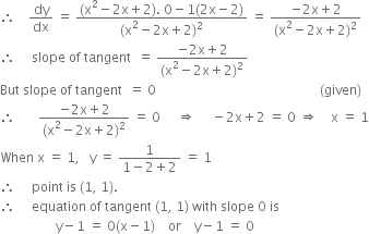 therefore space space space space dy over dx space equals space fraction numerator left parenthesis straight x squared minus 2 straight x plus 2 right parenthesis. space 0 minus 1 left parenthesis 2 straight x minus 2 right parenthesis over denominator left parenthesis straight x squared minus 2 straight x plus 2 right parenthesis squared end fraction space equals space fraction numerator negative 2 straight x plus 2 over denominator left parenthesis straight x squared minus 2 straight x plus 2 right parenthesis squared end fraction
therefore space space space space space slope space of space tangent space space equals space fraction numerator negative 2 straight x plus 2 over denominator left parenthesis straight x squared minus 2 straight x plus 2 right parenthesis squared end fraction
But space slope space of space tangent space space equals space 0 space space space space space space space space space space space space space space space space space space space space space space space space space space space space space space space space space space space space space space space space space space space space space space space space space space left parenthesis given right parenthesis
therefore space space space space space space space fraction numerator negative 2 straight x plus 2 over denominator left parenthesis straight x squared minus 2 straight x plus 2 right parenthesis squared end fraction space equals space 0 space space space space space rightwards double arrow space space space space space minus 2 straight x plus 2 space equals space 0 space rightwards double arrow space space space space straight x space equals space 1
When space straight x space equals space 1 comma space space space straight y space equals space fraction numerator 1 over denominator 1 minus 2 plus 2 end fraction space equals space 1
therefore space space space space space point space is space left parenthesis 1 comma space 1 right parenthesis.
therefore space space space space space equation space of space tangent space left parenthesis 1 comma space 1 right parenthesis space with space slope space 0 space is
space space space space space space space space space space space space space space space space space straight y minus 1 space equals space 0 left parenthesis straight x minus 1 right parenthesis space space space space or space space space space straight y minus 1 space equals space 0

