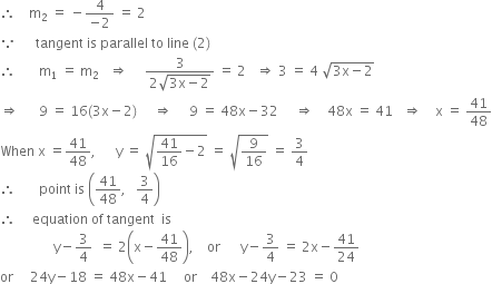 therefore space space space space straight m subscript 2 space equals space minus fraction numerator 4 over denominator negative 2 end fraction space equals space 2
because space space space space space space tangent space is space parallel space to space line space left parenthesis 2 right parenthesis
therefore space space space space space space space straight m subscript 1 space equals space straight m subscript 2 space space space rightwards double arrow space space space space space fraction numerator 3 over denominator 2 square root of 3 straight x minus 2 end root end fraction space equals space 2 space space space rightwards double arrow space 3 space equals space 4 space square root of 3 straight x minus 2 end root
rightwards double arrow space space space space space space 9 space equals space 16 left parenthesis 3 straight x minus 2 right parenthesis space space space space space rightwards double arrow space space space space space 9 space equals space 48 straight x minus 32 space space space space space rightwards double arrow space space space space 48 straight x space equals space 41 space space space rightwards double arrow space space space space straight x space equals space 41 over 48
When space straight x space equals 41 over 48 comma space space space space space space straight y space equals space square root of 41 over 16 minus 2 end root space equals space square root of 9 over 16 end root space equals space 3 over 4
therefore space space space space space space space point space is space open parentheses 41 over 48 comma space space space 3 over 4 close parentheses
therefore space space space space space equation space of space tangent space space is
space space space space space space space space space space space space space space space space straight y minus 3 over 4 space space equals space 2 open parentheses straight x minus 41 over 48 close parentheses comma space space space space or space space space space space space straight y minus 3 over 4 space equals space 2 straight x minus 41 over 24
or space space space space space 24 straight y minus 18 space equals space 48 straight x minus 41 space space space space space or space space space space 48 straight x minus 24 straight y minus 23 space equals space 0