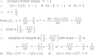 therefore space space space space space product space of space their space slopes space space equals space minus 1
therefore space space space space space space space space left parenthesis 2 straight x minus 2 right parenthesis thin space left parenthesis 3 right parenthesis space space equals space minus 1 space space space space rightwards double arrow space space 6 straight x minus 6 space equals space minus 1 space space space rightwards double arrow space space 6 straight x space equals space 5
therefore space space space space space straight x space equals space 5 over 6
From space left parenthesis 1 right parenthesis comma space space space straight y space equals space 25 over 36 minus 5 over 3 plus 7 space equals space fraction numerator 45 minus 60 plus 252 over denominator 36 end fraction space equals space 217 over 36
therefore space space space point space is space open parentheses 5 over 6 comma space space 217 over 36 close parentheses
therefore space space space space space space equation space of space tangent space at space open parentheses 5 over 6 comma space space 217 over 36 close parentheses space with space slope space minus 1 third space is
space space space space space space space space space space space space space space space space space space space space space straight y minus 217 over 36 space equals negative 1 third open parentheses straight x minus 5 over 6 close parentheses space space space or space space space straight y minus 217 over 36 space equals negative straight x over 3 plus 5 over 18
or space space space space 36 straight y minus 217 space equals space minus 12 straight x plus 10 space space space space space space space or space space space space space space 12 straight x plus 36 straight y minus 227 space equals space 0