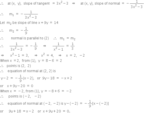 therefore space space space space at space left parenthesis straight x comma space space straight y right parenthesis comma space space slope space of space tangent space space equals space 3 straight x squared minus 3 space space space rightwards double arrow space space space space space at space left parenthesis straight x comma space straight y right parenthesis comma space slope space of space normal space equals space minus fraction numerator 1 over denominator 3 straight x squared minus 3 end fraction
therefore space space space space space space straight m subscript 1 space equals space minus fraction numerator 1 over denominator 3 straight x squared minus 3 end fraction
Let space space straight m subscript 2 space be space slope space of space line space straight x plus 9 straight y space equals space 14
therefore space space space space space space straight m subscript 2 space equals space minus 1 over 9
therefore space space space space space space space space normal space is space parallel space to space left parenthesis 2 right parenthesis space space space space space therefore space space space straight m subscript 1 space equals space straight m subscript 2
therefore space space space space space space fraction numerator 1 over denominator 3 straight x squared minus 3 end fraction space equals space minus 1 over 9 space space space space space rightwards double arrow space space space space space space fraction numerator 1 over denominator straight x squared minus 1 end fraction space equals space 1 third
rightwards double arrow space space space space space space straight x squared minus 1 space equals space 3 comma space space space space space rightwards double arrow space space space straight x squared space equals space 4 comma space space space space rightwards double arrow space space space space straight x space equals space 2 comma space space minus 2
When space straight x space equals 2 comma space space from space left parenthesis 1 right parenthesis comma space space straight y space equals space 8 minus 6 space equals space 2
therefore space space space points space is space left parenthesis 2 comma space space 2 right parenthesis
therefore space space space space equation space of space normal space at space left parenthesis 2 comma space 2 right parenthesis space is
space straight y minus 2 space equals space minus 1 over 9 left parenthesis straight x minus 2 right parenthesis comma space space space or space space 9 straight y minus 18 space equals space minus straight x plus 2
or space space space space straight x plus 9 straight y minus 20 space equals space 0
When space straight x space equals space minus 2 comma space from space left parenthesis 1 right parenthesis comma space straight y space equals negative 8 plus 6 space equals space minus 2
therefore space space space space space points space is space left parenthesis negative 2 comma space space space minus 2 right parenthesis
therefore space space space space equation space of space normal space at space left parenthesis negative 2 comma space minus 2 right parenthesis space is space straight y minus left parenthesis negative 2 right parenthesis space equals space minus 1 over 9 left square bracket straight x minus left parenthesis negative 2 right parenthesis right square bracket
or space space space space space space 9 straight y plus 18 space equals straight x minus 2 space space space space or space space straight x plus 9 straight y plus 20 space equals space 0.