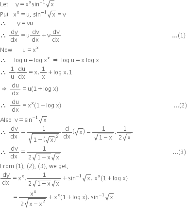 Let space space space space space straight y equals straight x to the power of straight x sin to the power of negative 1 end exponent square root of straight x
Put space space space straight x to the power of straight x equals straight u comma space sin to the power of negative 1 end exponent square root of straight x equals straight v
therefore space space space space space space space straight y equals vu
therefore space dy over dx equals straight u dv over dx plus straight v dv over dx space space space space space space space space space space space space space space space space space space space space space space space space space space space space space space space space space space space space space space space space space space space space space space space space space space space space space space space space space space space space space space space space space space space space space space space space space space space space... left parenthesis 1 right parenthesis
Now space space space space space space space straight u equals straight x to the power of straight x
therefore space space space space space log space straight u equals log space straight x to the power of straight x space rightwards double arrow space log space straight u equals straight x space log space straight x
therefore space 1 over straight u du over dx equals straight x.1 over straight x plus log space straight x.1
rightwards double arrow space du over dx equals straight u left parenthesis 1 plus log space straight x right parenthesis
therefore space space du over dx equals straight x to the power of straight x left parenthesis 1 plus log space straight x right parenthesis space space space space space space space space space space space space space space space space space space space space space space space space space space space space space space space space space space space space space space space space space space space space space space space space space space space space space space space space space space space space space space space space space space space space space space space space space space space space space... left parenthesis 2 right parenthesis
Also space space straight v equals sin to the power of negative 1 end exponent square root of straight x
therefore space dv over dx equals fraction numerator 1 over denominator square root of 1 minus open parentheses square root of straight x close parentheses squared end root end fraction straight d over dx open parentheses square root of straight x close parentheses equals fraction numerator 1 over denominator square root of 1 minus straight x end root end fraction. fraction numerator 1 over denominator 2 square root of straight x end fraction
therefore space dv over dx equals fraction numerator 1 over denominator 2 square root of 1 minus straight x end root square root of straight x end fraction space space space space space space space space space space space space space space space space space space space space space space space space space space space space space space space space space space space space space space space space space space space space space space space space space space space space space space space space space space space space space space space space space space space space space space space space space space space space... left parenthesis 3 right parenthesis
From space left parenthesis 1 right parenthesis comma space left parenthesis 2 right parenthesis comma space left parenthesis 3 right parenthesis comma space we space get comma
dy over dx equals straight x to the power of straight x. fraction numerator 1 over denominator 2 square root of 1 minus straight x end root square root of straight x end fraction plus sin to the power of negative 1 end exponent square root of straight x. space straight x to the power of straight x left parenthesis 1 plus log space straight x right parenthesis
space space space space space space space space equals fraction numerator straight x to the power of straight x over denominator 2 square root of straight x minus straight x squared end root end fraction plus straight x to the power of straight x left parenthesis 1 plus log space straight x right parenthesis. space sin to the power of negative 1 end exponent square root of straight x