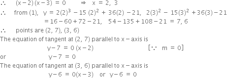 therefore space space space space space space left parenthesis straight x minus 2 right parenthesis thin space left parenthesis straight x minus 3 right parenthesis space equals space 0 space space space space space space space space space rightwards double arrow space space space straight x space equals space 2 comma space space 3
therefore space space space space space from space left parenthesis 1 right parenthesis comma space space space straight y space equals space 2 left parenthesis 2 right parenthesis cubed space minus 15 space left parenthesis 2 right parenthesis squared space plus space 36 left parenthesis 2 right parenthesis space minus 21 comma space space space 2 left parenthesis 3 right parenthesis squared space minus space 15 left parenthesis 3 right parenthesis squared space plus 36 left parenthesis 3 right parenthesis minus 21
space space space space space space space space space space space space space space space space space space space space space space space space space space space space space equals 16 minus 60 plus 72 minus 21 comma space space space space 54 minus 135 plus 108 minus 21 space equals space 7 comma space 6
therefore space space space space space space points space are space left parenthesis 2 comma space 7 right parenthesis comma space left parenthesis 3 comma space 6 right parenthesis
The space equation space of space tangent space at space left parenthesis 2 comma space 7 right parenthesis space parallel space to space straight x minus axis space is
space space space space space space space space space space space space space space space space space space space space space space space space space space space space space space space space straight y minus 7 space equals space 0 space left parenthesis straight x minus 2 right parenthesis space space space space space space space space space space space space space space space space space space space space space space space space space space space space space space space space space space space space space open square brackets because space space space straight m space equals space 0 close square brackets
or space space space space space space space space space space space space space space space space space space space space space space space space space space space space space straight y minus 7 space equals space 0
The space equation space of space tangent space at space left parenthesis 3 comma space 6 right parenthesis space parallel space to space straight x minus axis space is space
space space space space space space space space space space space space space space space space space space space space space space space space space space space space space space space space space straight y minus 6 space equals space 0 left parenthesis straight x minus 3 right parenthesis space space space space or space space space straight y minus 6 space equals space 0