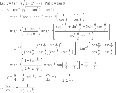 Let space space straight y equals tan to the power of negative 1 end exponent left parenthesis square root of 1 plus straight x squared end root minus straight x right parenthesis space semicolon space Put space straight x equals tan space straight theta
therefore space space space space straight y equals tan to the power of negative 1 end exponent left parenthesis square root of 1 plus tan squared straight theta end root minus tan space straight theta right parenthesis
space space space space space space space space space space equals tan to the power of negative 1 end exponent left parenthesis sec space straight theta minus tan space straight theta right parenthesis equals tan to the power of negative 1 end exponent open parentheses fraction numerator 1 over denominator cos space straight theta end fraction minus fraction numerator sin space straight theta over denominator cos space straight theta end fraction close parentheses
space space space space space space space space space space equals tan to the power of negative 1 end exponent open parentheses fraction numerator 1 minus sin space straight theta over denominator cos space straight theta end fraction close parentheses equals tan to the power of negative 1 end exponent open square brackets fraction numerator cos squared begin display style straight theta over 2 end style plus sin squared begin display style straight theta over 2 end style minus 2 sin begin display style straight theta over 2 end style cos begin display style straight theta over 2 end style over denominator cos squared begin display style straight theta over 2 end style minus sin squared begin display style straight theta over 2 end style end fraction close square brackets
space space space space space space space space space space equals tan to the power of negative 1 end exponent open square brackets fraction numerator open parentheses cos straight theta over 2 minus sin straight theta over 2 close parentheses squared over denominator open parentheses cos straight theta over 2 minus sin straight theta over 2 close parentheses open parentheses cos straight theta over 2 plus sin straight theta over 2 close parentheses end fraction close square brackets equals tan to the power of negative 1 end exponent open square brackets fraction numerator cos straight theta over 2 minus sin straight theta over 2 over denominator cos straight theta over 2 plus sin straight theta over 2 end fraction close square brackets
space space space space space space space space space space equals tan to the power of negative 1 end exponent open square brackets fraction numerator 1 minus tan begin display style straight theta over 2 end style over denominator 1 plus tan straight theta over 2 end fraction close square brackets equals tan to the power of negative 1 end exponent open square brackets tan open parentheses straight pi over 4 minus straight theta over 2 close parentheses close square brackets equals straight pi over 4 minus straight theta over 2
space space space space space space space space straight y equals straight pi over 4 minus 1 half tan to the power of negative 1 end exponent straight x space space rightwards double arrow space space dy over dx equals 0 minus fraction numerator 1 over denominator 2 left parenthesis 1 plus straight x squared right parenthesis end fraction
therefore space dy over dx equals negative fraction numerator 1 over denominator 2 left parenthesis 1 plus straight x squared right parenthesis end fraction