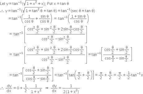 Let space straight y equals tan to the power of negative 1 end exponent left parenthesis square root of 1 plus straight x squared end root plus straight x right parenthesis semicolon space Put space straight x equals tan space straight theta
therefore space straight y equals tan to the power of negative 1 end exponent left parenthesis square root of 1 plus tan squared space straight theta end root plus tan space straight theta right parenthesis equals tan to the power of negative 1 end exponent left parenthesis sec space straight theta plus tan space straight theta right parenthesis
space space space space space space space space equals tan to the power of negative 1 end exponent open parentheses fraction numerator 1 over denominator cos space straight theta end fraction plus fraction numerator sin space straight theta over denominator cos space straight theta end fraction close parentheses space equals space tan to the power of negative 1 end exponent open parentheses fraction numerator 1 plus sin space straight theta over denominator cos space straight theta end fraction close parentheses
space space space space space space space space space equals space tan to the power of negative 1 end exponent space open square brackets fraction numerator cos squared begin display style straight theta over 2 end style plus sin space squared begin display style straight theta over 2 end style plus 2 sin begin display style straight theta over 2 end style cos begin display style straight theta over 2 end style over denominator cos squared begin display style straight theta over 2 end style minus sin squared begin display style straight theta over 2 end style end fraction close square brackets
space space space space space space space space space equals space tan to the power of negative 1 end exponent space open square brackets fraction numerator cos squared begin display style straight theta over 2 end style plus sin space squared begin display style straight theta over 2 end style plus 2 sin begin display style straight theta over 2 end style cos begin display style straight theta over 2 end style over denominator cos squared begin display style straight theta over 2 end style minus sin squared begin display style straight theta over 2 end style end fraction close square brackets equals tan to the power of negative 1 end exponent open square brackets fraction numerator cos begin display style straight theta over 2 end style plus sin begin display style straight theta over 2 end style over denominator cos straight theta over 2 minus sin straight theta over 2 end fraction close square brackets
space space space space space space space space space equals tan to the power of negative 1 end exponent open square brackets fraction numerator cos begin display style straight theta over 2 end style plus sin begin display style straight theta over 2 end style over denominator cos straight theta over 2 minus sin straight theta over 2 end fraction close square brackets equals tan to the power of negative 1 end exponent open square brackets tan open parentheses straight pi over 2 plus straight theta over 2 close parentheses close square brackets equals straight pi over 2 plus straight theta over 2 equals straight pi over 2 plus 1 half tan to the power of negative 1 end exponent straight x
therefore space dy over dx equals 0 plus 1 half. fraction numerator 1 over denominator 1 plus straight x squared end fraction space space rightwards double arrow space dy over dx equals fraction numerator 1 over denominator 2 left parenthesis 1 plus straight x squared right parenthesis end fraction