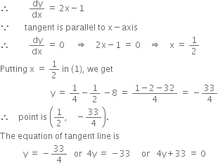 therefore space space space space space space space space space dy over dx space equals space 2 straight x minus 1
because space space space space space space space tangent space is space parallel space to space straight x minus axis
therefore space space space space space space space space space dy over dx space equals space 0 space space space space space rightwards double arrow space space space space 2 straight x minus 1 space equals space 0 space space space space rightwards double arrow space space space space straight x space equals space 1 half
Putting space straight x space equals space 1 half space in space left parenthesis 1 right parenthesis comma space we space get
space space space space space space space space space space space space space space space space space space space space space space space space straight y space equals space 1 fourth minus 1 half space minus 8 space equals space fraction numerator 1 minus 2 minus 32 over denominator 4 end fraction space equals space minus 33 over 4
therefore space space space space point space is space open parentheses 1 half comma space space space space minus 33 over 4 close parentheses.
The space equation space of space tangent space line space is space
space space space space space space space space space space space straight y space equals space minus 33 over 4 space space space or space space 4 straight y space equals space minus 33 space space space space space or space space space 4 straight y plus 33 space equals space 0