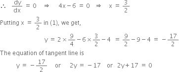 therefore space space space dy over dx space equals space 0 space space space space rightwards double arrow space space space space space 4 straight x minus 6 space equals space 0 space space space rightwards double arrow space space space space straight x space equals space 3 over 2
Putting space straight x space equals space 3 over 2 space in space left parenthesis 1 right parenthesis comma space we space get comma
space space space space space space space space space space space space space space space space space space space space space space space space space space space space space space straight y space equals space 2 cross times 9 over 4 minus 6 cross times 3 over 2 minus 4 space space equals space 9 over 2 minus 9 minus 4 space equals space minus 17 over 2
The space equation space of space tangent space line space is
space space space space space space space space space space space straight y space equals space minus 17 over 2 space space space space space or space space space space space space 2 straight y space equals space minus 17 space space space space or space space space 2 straight y plus 17 space equals space 0
