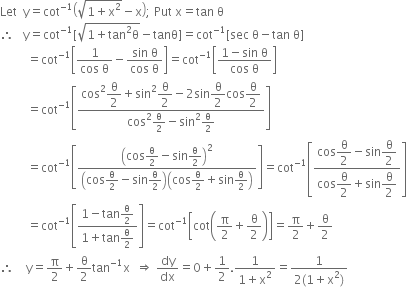 Let space space straight y equals cot to the power of negative 1 end exponent open parentheses square root of 1 plus straight x squared end root minus straight x close parentheses semicolon space Put space straight x equals tan space straight theta
therefore space space space straight y equals cot to the power of negative 1 end exponent left square bracket square root of 1 plus tan squared straight theta end root minus tanθ right square bracket equals cot to the power of negative 1 end exponent left square bracket sec space straight theta minus tan space straight theta right square bracket
space space space space space space space space space equals cot to the power of negative 1 end exponent open square brackets fraction numerator 1 over denominator cos space straight theta end fraction minus fraction numerator sin space straight theta over denominator cos space straight theta end fraction close square brackets equals cot to the power of negative 1 end exponent open square brackets fraction numerator 1 minus sin space straight theta over denominator cos space straight theta end fraction close square brackets
space space space space space space space space space equals cot to the power of negative 1 end exponent open square brackets fraction numerator cos squared begin display style straight theta over 2 end style plus sin squared begin display style straight theta over 2 end style minus 2 sin begin display style straight theta over 2 end style cos begin display style straight theta over 2 end style over denominator cos squared straight theta over 2 minus sin squared straight theta over 2 end fraction close square brackets
space space space space space space space space space equals cot to the power of negative 1 end exponent open square brackets fraction numerator open parentheses cos straight theta over 2 minus sin straight theta over 2 close parentheses squared over denominator open parentheses cos straight theta over 2 minus sin straight theta over 2 close parentheses open parentheses cos straight theta over 2 plus sin straight theta over 2 close parentheses end fraction close square brackets equals cot to the power of negative 1 end exponent open square brackets fraction numerator cos begin display style straight theta over 2 end style minus sin begin display style straight theta over 2 end style over denominator cos begin display style straight theta over 2 end style plus sin begin display style straight theta over 2 end style end fraction close square brackets
space space space space space space space space space equals cot to the power of negative 1 end exponent open square brackets fraction numerator 1 minus tan straight theta over 2 over denominator 1 plus tan straight theta over 2 end fraction close square brackets equals cot to the power of negative 1 end exponent open square brackets cot open parentheses straight pi over 2 plus straight theta over 2 close parentheses close square brackets equals straight pi over 2 plus straight theta over 2
therefore space space space space straight y equals straight pi over 2 plus straight theta over 2 tan to the power of negative 1 end exponent straight x space space rightwards double arrow space dy over dx equals 0 plus 1 half. fraction numerator 1 over denominator 1 plus straight x squared end fraction equals fraction numerator 1 over denominator 2 left parenthesis 1 plus straight x squared right parenthesis end fraction