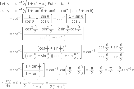 Let space space straight y equals cot to the power of negative 1 end exponent open parentheses square root of 1 plus straight x squared end root plus straight x close parentheses semicolon space Put space straight x equals tan space straight theta
therefore space space space straight y equals cot to the power of negative 1 end exponent left square bracket square root of 1 plus tan squared straight theta end root plus tanθ right square bracket equals cot to the power of negative 1 end exponent left square bracket sec space straight theta plus an space straight theta right square bracket
space space space space space space space space space equals cot to the power of negative 1 end exponent open square brackets fraction numerator 1 over denominator cos space straight theta end fraction plus fraction numerator sin space straight theta over denominator cos space straight theta end fraction close square brackets equals cot to the power of negative 1 end exponent open square brackets fraction numerator 1 plus sin space straight theta over denominator cos space straight theta end fraction close square brackets
space space space space space space space space space equals cot to the power of negative 1 end exponent open square brackets fraction numerator cos squared begin display style straight theta over 2 end style plus sin squared begin display style straight theta over 2 end style plus 2 sin begin display style straight theta over 2 end style cos begin display style straight theta over 2 end style over denominator cos squared straight theta over 2 minus sin squared straight theta over 2 end fraction close square brackets
space space space space space space space space space equals cot to the power of negative 1 end exponent open square brackets fraction numerator open parentheses cos straight theta over 2 plus sin straight theta over 2 close parentheses squared over denominator open parentheses cos straight theta over 2 minus sin straight theta over 2 close parentheses open parentheses cos straight theta over 2 plus sin straight theta over 2 close parentheses end fraction close square brackets equals cot to the power of negative 1 end exponent open square brackets fraction numerator cos begin display style straight theta over 2 end style plus sin begin display style straight theta over 2 end style over denominator cos begin display style straight theta over 2 end style minus sin begin display style straight theta over 2 end style end fraction close square brackets
space space space space space space space space space equals cot to the power of negative 1 end exponent open square brackets fraction numerator 1 plus tan straight theta over 2 over denominator 1 minus tan straight theta over 2 end fraction close square brackets equals cot to the power of negative 1 end exponent open square brackets cot open parentheses straight pi over 2 minus straight theta over 2 close parentheses close square brackets equals straight pi over 2 minus straight theta over 2 equals straight pi over 2 minus straight theta over 2 tan to the power of negative 1 end exponent straight x
therefore dy over dx equals 0 plus 1 half cross times fraction numerator 1 over denominator 1 plus straight x squared end fraction equals fraction numerator 1 over denominator 2 left parenthesis 1 plus straight x squared right parenthesis end fraction