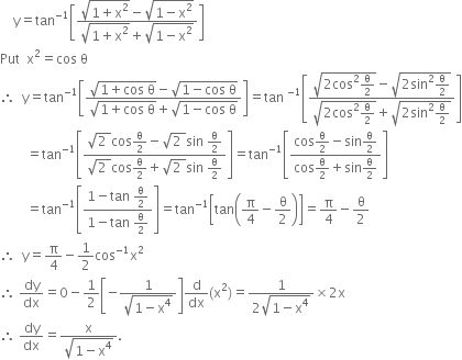 space space space space straight y equals tan to the power of negative 1 end exponent open square brackets fraction numerator square root of 1 plus straight x squared end root minus square root of 1 minus straight x squared end root over denominator square root of 1 plus straight x squared end root plus square root of 1 minus straight x squared end root end fraction close square brackets
Put space space straight x squared equals cos space straight theta
therefore space space straight y equals tan to the power of negative 1 end exponent open square brackets fraction numerator square root of 1 plus cos space straight theta end root minus square root of 1 minus cos space straight theta end root over denominator square root of 1 plus cos space straight theta end root plus square root of 1 minus cos space straight theta end root end fraction close square brackets equals tan space to the power of negative 1 end exponent open square brackets fraction numerator square root of 2 cos squared straight theta over 2 end root minus square root of 2 sin squared straight theta over 2 end root over denominator square root of 2 cos squared straight theta over 2 end root plus square root of 2 sin squared straight theta over 2 end root end fraction close square brackets
space space space space space space space space equals tan to the power of negative 1 end exponent open square brackets fraction numerator square root of 2 space end root cos straight theta over 2 minus square root of 2 space end root sin space straight theta over 2 over denominator square root of 2 space end root cos straight theta over 2 plus square root of 2 space end root sin space straight theta over 2 end fraction close square brackets equals tan to the power of negative 1 end exponent open square brackets fraction numerator cos straight theta over 2 minus sin straight theta over 2 over denominator cos straight theta over 2 plus sin straight theta over 2 end fraction close square brackets
space space space space space space space space equals tan to the power of negative 1 end exponent open square brackets fraction numerator 1 minus tan space straight theta over 2 over denominator 1 minus tan space straight theta over 2 end fraction close square brackets equals tan to the power of negative 1 end exponent open square brackets tan open parentheses straight pi over 4 minus straight theta over 2 close parentheses close square brackets equals straight pi over 4 minus straight theta over 2
therefore space space straight y equals straight pi over 4 minus 1 half cos to the power of negative 1 end exponent straight x squared
therefore space dy over dx equals 0 minus 1 half open square brackets negative fraction numerator 1 over denominator square root of 1 minus straight x to the power of 4 end root end fraction close square brackets straight d over dx left parenthesis straight x squared right parenthesis equals fraction numerator 1 over denominator 2 square root of 1 minus straight x to the power of 4 end root end fraction cross times 2 straight x
therefore space dy over dx equals fraction numerator straight x over denominator square root of 1 minus straight x to the power of 4 end root end fraction.
