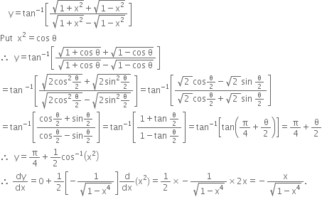 space space space space straight y equals tan to the power of negative 1 end exponent open square brackets fraction numerator square root of 1 plus straight x squared end root plus square root of 1 minus straight x squared end root over denominator square root of 1 plus straight x squared end root minus square root of 1 minus straight x squared end root end fraction close square brackets
Put space space straight x squared equals cos space straight theta
therefore space space straight y equals tan to the power of negative 1 end exponent open square brackets fraction numerator square root of 1 plus cos space straight theta end root plus square root of 1 minus cos space straight theta end root over denominator square root of 1 plus cos space straight theta end root minus square root of 1 minus cos space straight theta end root end fraction close square brackets
equals tan space to the power of negative 1 end exponent open square brackets fraction numerator square root of 2 cos squared straight theta over 2 end root plus square root of 2 sin squared straight theta over 2 end root over denominator square root of 2 cos squared straight theta over 2 end root minus square root of 2 sin squared straight theta over 2 end root end fraction close square brackets equals tan to the power of negative 1 end exponent open square brackets fraction numerator square root of 2 space end root cos straight theta over 2 minus square root of 2 space end root sin space straight theta over 2 over denominator square root of 2 space end root cos straight theta over 2 plus square root of 2 space end root sin space straight theta over 2 end fraction close square brackets
equals tan to the power of negative 1 end exponent open square brackets fraction numerator cos straight theta over 2 plus sin straight theta over 2 over denominator cos straight theta over 2 minus sin straight theta over 2 end fraction close square brackets equals tan to the power of negative 1 end exponent open square brackets fraction numerator 1 plus tan space straight theta over 2 over denominator 1 minus tan space straight theta over 2 end fraction close square brackets equals tan to the power of negative 1 end exponent open square brackets tan open parentheses straight pi over 4 plus straight theta over 2 close parentheses close square brackets equals straight pi over 4 plus straight theta over 2
therefore space space straight y equals straight pi over 4 plus 1 half cos to the power of negative 1 end exponent open parentheses straight x squared close parentheses
therefore space dy over dx equals 0 plus 1 half open square brackets negative fraction numerator 1 over denominator square root of 1 minus straight x to the power of 4 end root end fraction close square brackets straight d over dx left parenthesis straight x squared right parenthesis equals 1 half cross times negative fraction numerator 1 over denominator square root of 1 minus straight x to the power of 4 end root end fraction cross times 2 straight x equals negative fraction numerator straight x over denominator square root of 1 minus straight x to the power of 4 end root end fraction.
