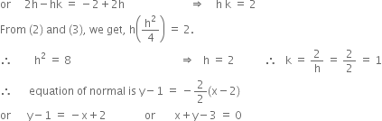 or space space space space space 2 straight h minus hk space equals space minus 2 plus 2 straight h space space space space space space space space space space space space space space space space space space space space space space space space rightwards double arrow space space space space straight h space straight k space equals space 2
From space left parenthesis 2 right parenthesis space and space left parenthesis 3 right parenthesis comma space we space get comma space straight h open parentheses straight h squared over 4 close parentheses space equals space 2.
therefore space space space space space space space space straight h squared space equals space 8 space space space space space space space space space space space space space space space space space space space space space space space space space space space space space space space space space space space space space space space space rightwards double arrow space space space straight h space equals space 2 space space space space space space space space space space space therefore space space space straight k space equals space 2 over straight h space equals space 2 over 2 space equals space 1
therefore space space space space space space equation space of space normal space is space straight y minus 1 space equals space minus 2 over 2 left parenthesis straight x minus 2 right parenthesis
or space space space space space space straight y minus 1 space equals space minus straight x plus 2 space space space space space space space space space space space space space space or space space space space space space space straight x plus straight y minus 3 space equals space 0