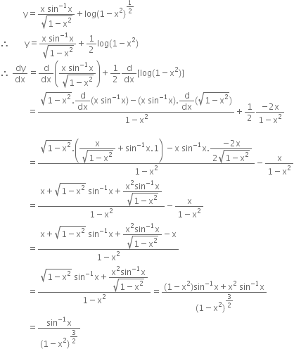 space space space space space space space space space space space straight y equals fraction numerator straight x space sin to the power of negative 1 end exponent straight x over denominator square root of 1 minus straight x squared end root end fraction plus log left parenthesis 1 minus straight x squared right parenthesis to the power of 1 half end exponent
therefore space space space space space space space straight y equals fraction numerator straight x space sin to the power of negative 1 end exponent straight x over denominator square root of 1 minus straight x squared end root end fraction plus 1 half log left parenthesis 1 minus straight x squared right parenthesis
therefore space dy over dx equals straight d over dx open parentheses fraction numerator straight x space sin to the power of negative 1 end exponent straight x over denominator square root of 1 minus straight x squared end root end fraction close parentheses plus 1 half straight d over dx left square bracket log left parenthesis 1 minus straight x squared right parenthesis right square bracket
space space space space space space space space space space space space space equals fraction numerator square root of 1 minus straight x squared end root. begin display style straight d over dx end style left parenthesis straight x space sin to the power of negative 1 end exponent straight x right parenthesis minus left parenthesis straight x space sin to the power of negative 1 end exponent straight x right parenthesis. begin display style straight d over dx end style left parenthesis square root of 1 minus straight x squared end root right parenthesis over denominator 1 minus straight x squared end fraction plus 1 half fraction numerator negative 2 straight x over denominator 1 minus straight x squared end fraction

space space space space space space space space space space space space space equals fraction numerator square root of 1 minus straight x squared end root. open parentheses begin display style fraction numerator straight x over denominator square root of 1 minus straight x squared end root end fraction end style plus sin to the power of negative 1 end exponent straight x.1 close parentheses space minus straight x space sin to the power of negative 1 end exponent straight x. begin display style fraction numerator negative 2 straight x over denominator 2 square root of 1 minus straight x squared end root end fraction end style over denominator 1 minus straight x squared end fraction minus fraction numerator straight x over denominator 1 minus straight x squared end fraction
space space space space space space space space space space space space space equals fraction numerator straight x plus square root of 1 minus straight x squared end root space sin to the power of negative 1 end exponent straight x plus begin display style fraction numerator straight x squared sin to the power of negative 1 end exponent straight x over denominator square root of 1 minus straight x squared end root end fraction end style over denominator 1 minus straight x squared end fraction minus fraction numerator straight x over denominator 1 minus straight x squared end fraction
space space space space space space space space space space space space space equals fraction numerator straight x plus square root of 1 minus straight x squared end root space sin to the power of negative 1 end exponent straight x plus begin display style fraction numerator straight x squared sin to the power of negative 1 end exponent straight x over denominator square root of 1 minus straight x squared end root end fraction end style minus straight x over denominator 1 minus straight x squared end fraction
space space space space space space space space space space space space space equals fraction numerator square root of 1 minus straight x squared end root space sin to the power of negative 1 end exponent straight x plus begin display style fraction numerator straight x squared sin to the power of negative 1 end exponent straight x over denominator square root of 1 minus straight x squared end root end fraction end style over denominator 1 minus straight x squared end fraction equals fraction numerator left parenthesis 1 minus straight x squared right parenthesis sin to the power of negative 1 end exponent straight x plus straight x squared space sin to the power of negative 1 end exponent straight x over denominator left parenthesis 1 minus straight x squared right parenthesis to the power of begin display style 3 over 2 end style end exponent end fraction
space space space space space space space space space space space space space equals fraction numerator sin to the power of negative 1 end exponent straight x over denominator left parenthesis 1 minus straight x squared right parenthesis to the power of begin display style 3 over 2 end style end exponent end fraction