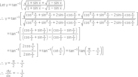 Let space straight y equals tan to the power of negative 1 end exponent open parentheses fraction numerator square root of 1 plus sin space straight x end root plus square root of 1 minus sin space straight x end root over denominator square root of 1 plus sin space straight x end root minus square root of 1 minus sin space straight x end root end fraction close parentheses
therefore space straight y equals tan to the power of negative 1 end exponent open square brackets fraction numerator square root of cos squared straight x over 2 plus sin squared straight x over 2 plus 2 sin straight x over 2 cos straight x over 2 end root plus square root of cos squared straight x over 2 plus sin squared straight x over 2 minus 2 sin straight x over 2 cos straight x over 2 end root over denominator square root of cos squared straight x over 2 plus sin squared straight x over 2 plus 2 sin straight x over 2 cos straight x over 2 end root minus square root of cos squared straight x over 2 plus sin squared straight x over 2 minus 2 sin straight x over 2 cos straight x over 2 end root end fraction close square brackets
space space space space space space space equals tan to the power of negative 1 end exponent open square brackets fraction numerator open parentheses cos straight x over 2 plus sin straight x over 2 close parentheses plus open parentheses cos straight x over 2 minus sin straight x over 2 close parentheses over denominator open parentheses cos straight x over 2 plus sin straight x over 2 close parentheses minus open parentheses cos straight x over 2 minus sin straight x over 2 close parentheses end fraction close square brackets
space space space space space space space equals tan to the power of negative 1 end exponent open square brackets fraction numerator 2 cos begin display style straight x over 2 end style over denominator 2 sin straight x over 2 end fraction close square brackets equals tan to the power of negative 1 end exponent open parentheses cot straight x over 2 close parentheses equals tan to the power of negative 1 end exponent open square brackets tan open parentheses straight pi over 2 minus straight x over 2 close parentheses close square brackets
therefore space straight y equals straight pi over 2 minus straight x over 2
therefore space dy over dx equals negative 1 half