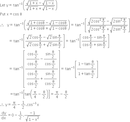 Let space straight y equals space tan to the power of negative 1 end exponent open parentheses fraction numerator square root of 1 plus straight x end root minus square root of 1 minus straight x end root over denominator square root of 1 plus straight x end root plus square root of 1 minus straight x end root end fraction close parentheses
Put space straight x equals cos space straight theta
therefore space space space straight y equals space tan to the power of negative 1 end exponent open parentheses fraction numerator square root of 1 plus cosθ end root minus square root of 1 minus cosθ end root over denominator square root of 1 plus cosθ end root plus square root of 1 minus cosθ end root end fraction close parentheses equals space tan to the power of negative 1 end exponent open square brackets fraction numerator square root of 2 cos squared straight theta over 2 end root minus square root of 2 sin squared straight theta over 2 end root over denominator square root of 2 cos squared straight theta over 2 end root plus square root of 2 sin squared straight theta over 2 end root end fraction close square brackets
space space space space space space space space space equals space tan to the power of negative 1 end exponent open square brackets fraction numerator square root of 2 cos straight theta over 2 minus square root of 2 sin straight theta over 2 over denominator square root of 2 cos straight theta over 2 plus square root of 2 sin straight theta over 2 end fraction close square brackets equals space tan to the power of negative 1 end exponent open square brackets fraction numerator cos straight theta over 2 minus sin straight theta over 2 over denominator cos straight theta over 2 plus sin straight theta over 2 end fraction close square brackets
space space space space space space space space space equals space tan to the power of negative 1 end exponent open square brackets fraction numerator begin display style fraction numerator cos begin display style straight theta over 2 end style over denominator cos begin display style straight theta over 2 end style end fraction end style minus begin display style fraction numerator sin begin display style straight theta over 2 end style over denominator cos begin display style straight theta over 2 end style end fraction end style over denominator begin display style fraction numerator cos begin display style straight theta over 2 end style over denominator cos begin display style straight theta over 2 end style end fraction end style plus begin display style fraction numerator sin begin display style straight theta over 2 end style over denominator cos begin display style straight theta over 2 end style end fraction end style end fraction close square brackets equals space tan to the power of negative 1 end exponent open square brackets fraction numerator 1 minus tan begin display style straight theta over 2 end style over denominator 1 plus tan begin display style straight theta over 2 end style end fraction close square brackets
space space space space space space space space space space equals tan to the power of negative 1 end exponent open square brackets tan open parentheses straight pi over 4 minus straight theta over 2 close parentheses close square brackets equals straight pi over 4 minus straight theta over 2
therefore space straight y equals straight pi over 4 minus 1 half. cos to the power of negative 1 end exponent straight x
dy over dx equals 0 minus 1 half. fraction numerator negative 1 over denominator square root of 1 minus straight x squared end root end fraction