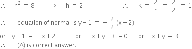 therefore space space space space space straight h squared space equals space 8 space space space space space space space space space space rightwards double arrow space space space space space straight h space equals space 2 space space space space space space space space space space space space space space space space space space space space space space space space space space therefore space space space space space space straight k space equals space 2 over straight h space equals space 2 over 2 space equals space 1
therefore space space space space space space space equation space of space normal space is space straight y minus 1 space equals space minus 2 over 2 left parenthesis straight x minus 2 right parenthesis
or space space space space straight y minus 1 space equals space minus straight x plus 2 space space space space space space space space space space space space space or space space space space space space space straight x plus straight y minus 3 space equals 0 space space space space space space space or space space space space space straight x plus straight y space equals space 3
therefore space space space space space space space left parenthesis straight A right parenthesis space is space correct space answer.