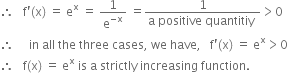 therefore space space space straight f apostrophe left parenthesis straight x right parenthesis space equals space straight e to the power of straight x space equals space 1 over straight e to the power of negative straight x end exponent space equals fraction numerator 1 over denominator straight a space positive space quantitiy space end fraction greater than 0
therefore space space space space space in space all space the space three space cases comma space we space have comma space space space straight f apostrophe left parenthesis straight x right parenthesis space equals space straight e to the power of straight x greater than 0
therefore space space space straight f left parenthesis straight x right parenthesis space equals space straight e to the power of straight x space is space straight a space strictly space increasing space function.

