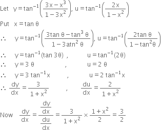 Let space space space straight y equals tan to the power of negative 1 end exponent open parentheses fraction numerator 3 straight x minus straight x cubed over denominator 1 minus 3 straight x squared end fraction close parentheses comma space straight u equals tan to the power of negative 1 end exponent open parentheses fraction numerator 2 straight x over denominator 1 minus straight x squared end fraction close parentheses
Put space space space straight x equals tan space straight theta
therefore space space space space space straight y equals tan to the power of negative 1 end exponent open parentheses fraction numerator 3 tan space straight theta minus tan cubed space straight theta over denominator 1 minus 3 atn squared space straight theta end fraction close parentheses comma space straight u equals tan to the power of negative 1 end exponent open parentheses fraction numerator 2 tan space straight theta over denominator 1 minus tan squared straight theta end fraction close parentheses
therefore space space space space space straight y equals tan to the power of negative 1 end exponent left parenthesis tan space 3 straight theta right parenthesis space space comma space space space space space space space space space space space space straight u equals tan to the power of negative 1 end exponent left parenthesis 2 straight theta right parenthesis
therefore space space space space space straight y equals 3 space straight theta space space space space space space space space space space space space space space space space space space space space comma space space space space space space space space space space space space space straight u equals 2 space straight theta
therefore space space space space space straight y equals 3 space tan to the power of negative 1 end exponent straight x space space space space space space space space space space space comma space space space space space space space space space space space space space straight u equals 2 space tan to the power of negative 1 end exponent straight x
therefore space dy over dx equals fraction numerator 3 over denominator 1 plus straight x squared end fraction space space space space space space space space space space space comma space space space space space space space space du over dx equals fraction numerator 2 over denominator 1 plus straight x squared end fraction
Now space space space space dy over dx equals fraction numerator begin display style dy over dx end style over denominator begin display style du over dx end style end fraction equals fraction numerator 3 over denominator 1 plus straight x squared end fraction cross times fraction numerator 1 plus straight x squared over denominator 2 end fraction equals 3 over 2