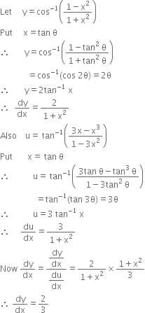 Let space space space space space straight y equals cos to the power of negative 1 end exponent open parentheses fraction numerator 1 minus straight x squared over denominator 1 plus straight x squared end fraction close parentheses
Put space space space space space straight x equals tan space straight theta
therefore space space space space space space space straight y equals cos to the power of negative 1 end exponent open parentheses fraction numerator 1 minus tan squared space straight theta over denominator 1 plus tan squared space straight theta end fraction close parentheses
space space space space space space space space space space space space space equals cos to the power of negative 1 end exponent left parenthesis cos space 2 straight theta right parenthesis equals 2 straight theta
therefore space space space space space space space straight y equals 2 tan to the power of negative 1 end exponent space straight x
therefore space space dy over dx equals fraction numerator 2 over denominator 1 plus straight x squared end fraction
Also space space space space straight u equals space tan to the power of negative 1 end exponent open parentheses fraction numerator 3 straight x minus straight x cubed over denominator 1 minus 3 straight x squared end fraction close parentheses
Put space space space space space space space straight x equals space tan space straight theta
therefore space space space space space space space space space space space straight u equals space tan to the power of negative 1 end exponent open parentheses fraction numerator 3 tan space straight theta minus tan cubed space straight theta over denominator 1 minus 3 tan squared space straight theta end fraction close parentheses
space space space space space space space space space space space space space space space space space equals tan to the power of negative 1 end exponent left parenthesis tan space 3 straight theta right parenthesis equals 3 straight theta
therefore space space space space space space space space space space space straight u equals 3 space tan to the power of negative 1 end exponent space straight x
therefore space space space space space du over dx equals fraction numerator 3 over denominator 1 plus straight x squared end fraction
Now space dy over dx equals fraction numerator begin display style dy over dx end style over denominator begin display style du over dx end style end fraction equals fraction numerator 2 over denominator 1 plus straight x squared end fraction cross times fraction numerator 1 plus straight x squared over denominator 3 end fraction
therefore space dy over dx equals 2 over 3