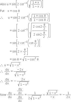 Also space straight u equals sin open square brackets 2 space cot to the power of negative 1 end exponent open parentheses square root of fraction numerator 1 plus straight x over denominator 1 minus straight x end fraction end root close parentheses close square brackets
Put space space space space straight x equals cos space straight theta
therefore space space space space space space straight u equals sin open square brackets 2 space cot to the power of negative 1 end exponent open parentheses square root of fraction numerator 1 plus cos space straight theta over denominator 1 minus cos space straight theta end fraction end root close parentheses close square brackets
space space space space space space space space space space space space equals sin open square brackets 2 space cot to the power of negative 1 end exponent open parentheses square root of fraction numerator 2 space cos 2 begin display style straight theta over 2 end style over denominator 2 space sin 2 begin display style straight theta over 2 end style end fraction end root close parentheses close square brackets
space space space space space space space space space space space space equals sin open square brackets 2 space cot to the power of negative 1 end exponent open parentheses cot straight theta over 2 close parentheses close square brackets
space space space space space space space space space space space space equals sin open square brackets 2 cross times straight theta over 2 close square brackets
space space space space space space space space space space space space equals sin space straight theta equals square root of 1 minus cos squared space straight theta end root
therefore space straight u equals square root of 1 minus straight x squared end root
therefore space du over dx equals fraction numerator negative 2 straight x over denominator square root of 1 minus straight x squared end root end fraction
therefore space du over dx equals negative fraction numerator 2 straight x over denominator square root of 1 minus straight x squared end root end fraction
Now space dy over du equals fraction numerator begin display style dy over dx end style over denominator begin display style du over dx end style end fraction equals fraction numerator 1 over denominator 2 square root of 1 minus straight x squared end root end fraction cross times fraction numerator square root of 1 minus straight x squared end root over denominator negative straight x end fraction equals negative fraction numerator 1 over denominator 2 straight x end fraction