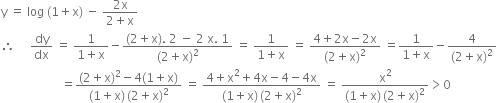 straight y space equals space log space left parenthesis 1 plus straight x right parenthesis space minus space fraction numerator 2 straight x over denominator 2 plus straight x end fraction
therefore space space space space space dy over dx space equals space fraction numerator 1 over denominator 1 plus straight x end fraction minus fraction numerator left parenthesis 2 plus straight x right parenthesis. space 2 space minus space 2 space straight x. space 1 over denominator left parenthesis 2 plus straight x right parenthesis squared end fraction space equals space fraction numerator 1 over denominator 1 plus straight x end fraction space equals space fraction numerator 4 plus 2 straight x minus 2 straight x over denominator left parenthesis 2 plus straight x right parenthesis squared end fraction space equals fraction numerator 1 over denominator 1 plus straight x end fraction minus fraction numerator 4 over denominator left parenthesis 2 plus straight x right parenthesis squared end fraction
space space space space space space space space space space space space space space space space space space space space equals fraction numerator left parenthesis 2 plus straight x right parenthesis squared minus 4 left parenthesis 1 plus straight x right parenthesis over denominator left parenthesis 1 plus straight x right parenthesis thin space left parenthesis 2 plus straight x right parenthesis squared end fraction space equals space fraction numerator 4 plus straight x squared plus 4 straight x minus 4 minus 4 straight x over denominator left parenthesis 1 plus straight x right parenthesis thin space left parenthesis 2 plus straight x right parenthesis squared end fraction space equals space fraction numerator straight x squared over denominator left parenthesis 1 plus straight x right parenthesis thin space left parenthesis 2 plus straight x right parenthesis squared end fraction greater than 0
