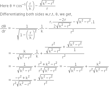 Here space straight theta equals cos to the power of negative 1 end exponent open parentheses straight r over straight k close parentheses minus fraction numerator square root of straight k squared minus straight r squared end root over denominator straight r end fraction
Differentiating space both space sides space straight w. straight r. straight t. space straight theta. space we space get comma
dθ over dr equals negative fraction numerator 1 over denominator square root of 1 minus open parentheses begin display style straight r over straight k end style close parentheses squared end root end fraction.1 over straight k minus fraction numerator straight r. begin display style fraction numerator negative 2 straight r over denominator 2 square root of straight k squared minus straight r squared end root end fraction end style minus square root of straight k squared minus straight r squared end root.1 over denominator straight r squared end fraction
space space space space space space space space equals negative fraction numerator straight k over denominator square root of straight k squared minus straight r squared end root end fraction.1 over straight k plus fraction numerator begin display style fraction numerator straight r squared over denominator square root of straight k squared minus straight r squared end root end fraction end style plus begin display style fraction numerator square root of straight k squared minus straight r squared end root over denominator 1 end fraction end style over denominator straight r squared end fraction
space space space space space space space space equals negative fraction numerator 1 over denominator square root of straight k squared minus straight r squared end root end fraction plus fraction numerator straight r squared plus straight k squared minus straight r squared over denominator straight r squared square root of straight k squared minus straight r squared end root end fraction equals negative fraction numerator 1 over denominator square root of straight k squared minus straight r squared end root end fraction plus fraction numerator straight k squared over denominator straight r squared square root of straight k squared minus straight r squared end root end fraction
space space space space space space space space equals fraction numerator negative straight r squared plus straight k squared over denominator straight r squared square root of straight k squared minus straight r squared end root end fraction equals fraction numerator square root of straight k squared minus straight r squared end root over denominator straight r squared end fraction