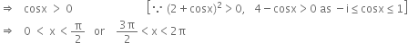 rightwards double arrow space space space cosx space greater than space 0 space space space space space space space space space space space space space space space space space space space space space space space space space space space open square brackets because space left parenthesis 2 plus cosx right parenthesis squared greater than 0 comma space space space 4 minus cosx greater than 0 space as space minus straight i less or equal than cosx less or equal than 1 close square brackets
rightwards double arrow space space space 0 space less than space straight x thin space less than straight pi over 2 space space space or space space space space fraction numerator 3 straight pi over denominator 2 end fraction less than straight x less than 2 straight pi